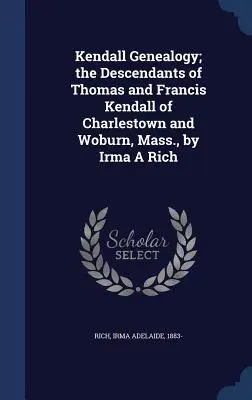 Kendall Genealógia; Thomas és Francis Kendall leszármazottai Charlestownból és Woburnből, Massachusettsből, írta Irma A Rich - Kendall Genealogy; the Descendants of Thomas and Francis Kendall of Charlestown and Woburn, Mass., by Irma A Rich