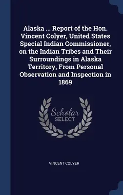 Alaska ... Vincent Colyer, az Egyesült Államok különleges indiánbiztosának jelentése az alaszkai terület indián törzseiről és környékükről. - Alaska ... Report of the Hon. Vincent Colyer, United States Special Indian Commissioner, on the Indian Tribes and Their Surroundings in Alaska Territo