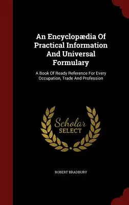 A gyakorlati információk enciklopédiája és egyetemes formulárium: Egy könyv, amely minden foglalkozáshoz, kereskedelemhez és szakmához használható. - An Encyclopdia Of Practical Information And Universal Formulary: A Book Of Ready Reference For Every Occupation, Trade And Profession