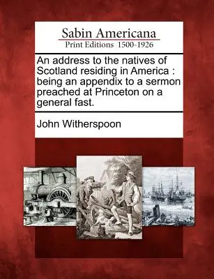 Címzés az Amerikában élő skót őslakosokhoz: Függelékként egy Princetonban egy általános böjtön elhangzott prédikációhoz. - An Address to the Natives of Scotland Residing in America: Being an Appendix to a Sermon Preached at Princeton on a General Fast.