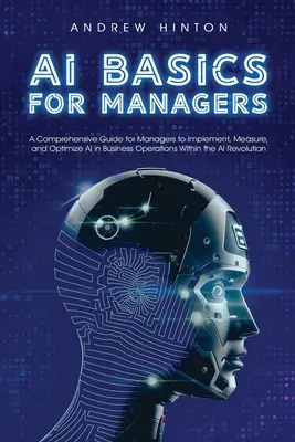 AI Basics for Managers: Átfogó útmutató a vezetők számára az AI bevezetéséhez, méréséhez és optimalizálásához az üzleti műveletekben az AI Revoluton belül - AI Basics for Managers: A Comprehensive Guide for Managers to Implement, Measure, and Optimize AI in Business Operations Within the AI Revolut