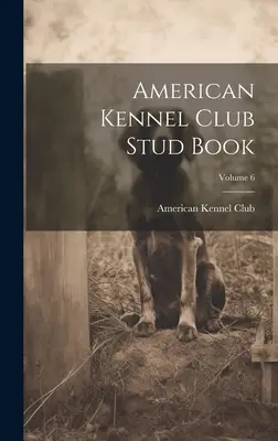 American Kennel Club Stud Book; 6. kötet - American Kennel Club Stud Book; Volume 6