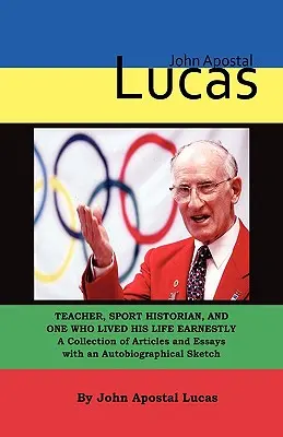 John Apostal Lucas: Lucas Lucas Lucas: Tanár, sporttörténész, aki komolyan élte az életét. Cikkek és esszék gyűjteménye önéletrajzzal. - John Apostal Lucas: Teacher, Sport Historian, and One Who Lived His Life Earnestly. A Collection of Articles and Essays with an Autobiogra