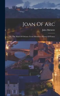 Jeanne d'Arc: Vagy az orleans-i szűz: Michelet Franciaország története című művéből - Joan Of Arc: Or, The Maid Of Orleans: From Michelet's History Of France