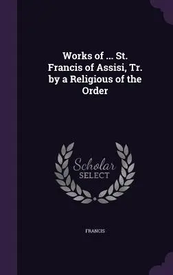 Works of ... Assisi Szent Ferenc, a rend egyik szerzetesének fordításában. - Works of ... St. Francis of Assisi, Tr. by a Religious of the Order