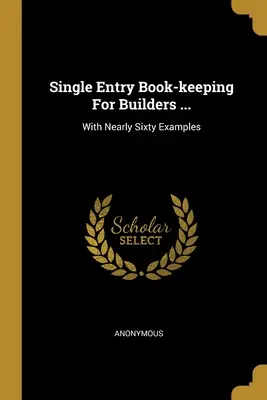 Jednoduché účetnictví pro stavitele ...: S téměř šedesáti příklady - Single Entry Book-keeping For Builders ...: With Nearly Sixty Examples