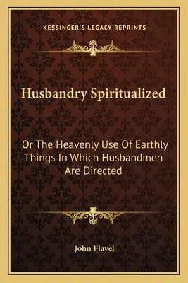 Húsbandry Spiritualized: Vagy a földi dolgok mennyei felhasználása, melyre a házasemberek irányítva vannak - Husbandry Spiritualized: Or The Heavenly Use Of Earthly Things In Which Husbandmen Are Directed