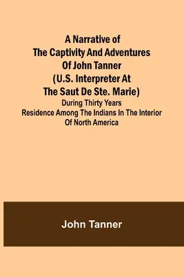 John Tanner (amerikai tolmács a Saut de Ste. Marie-nál) fogságának és kalandjainak elbeszélése; harmincéves tartózkodása alatt az indiaiak között. - A Narrative of the Captivity and Adventures of John Tanner (U.S. Interpreter at the Saut de Ste. Marie); During Thirty Years Residence among the India