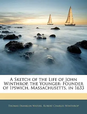 Az ifjabb John Winthrop életének vázlata: A massachusettsi Ipswich alapítója 1633-ban - A Sketch of the Life of John Winthrop, the Younger: Founder of Ipswich, Massachusetts, in 1633