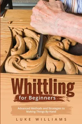 Faragás kezdőknek: Haladó módszerek és stratégiák a kézzel való készítéshez - Whittling for Beginners: Advanced Methods and Strategies to Making Things By Hand