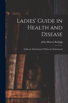 Női útmutató egészségben és betegségben: Lánykor, leánykor, feleségkor, anyaság - Ladies' Guide in Health and Disease: Girlhood, Maidenhood, Wifehood, Motherhood