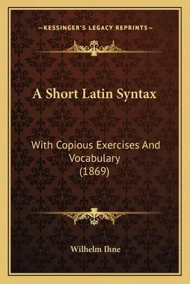 Egy rövid latin szintaxis: Bőséges gyakorlatokkal és szókészlettel (1869) - A Short Latin Syntax: With Copious Exercises And Vocabulary (1869)