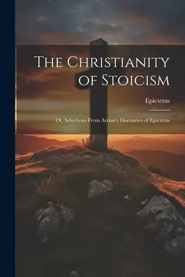 A sztoicizmus kereszténysége: Vagy: Válogatások Epiktétosz Arrianus beszédeiből - The Christianity of Stoicism: Or, Selections From Arrian's Discourses of Epictetus