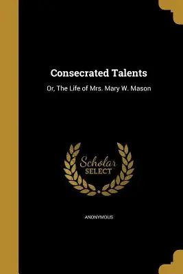 Consecrated Talents: Mason, The Life of Mrs. Mary W. Mason - Consecrated Talents: Or, The Life of Mrs. Mary W. Mason