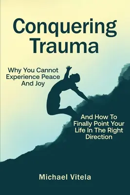 A trauma legyőzése: Miért nem tudod megtapasztalni a békét és az örömöt, és hogyan irányítsd végre a helyes irányba az életed - Conquering Trauma: Why You Cannot Experience Peace And Joy And How To Finally Point Your Life In The Right Direction