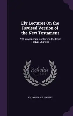 Ely Lectures On the Revised Version of the New Testament: A legfontosabb szövegváltozásokat tartalmazó függelékkel együtt - Ely Lectures On the Revised Version of the New Testament: With an Appendix Containing the Chief Textual Changes