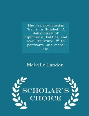 A francia-porosz háború dióhéjban. Napi napló a diplomáciáról, a csatákról és a háborús irodalomról. Portrékkal, térképekkel stb. - Scholar's Choice Edit - The Franco-Prussian War in a Nutshell. A daily diary of diplomacy, battles, and war literature. With portraits, and maps, etc. - Scholar's Choice Edit