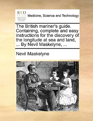 A brit hajósok kézikönyve. Tartalmaz, Teljes és könnyű utasításokat a tengeri és szárazföldi hosszúság felfedezéséhez, ... Nevil Maskelyne, ... - The British Mariner's Guide. Containing, Complete and Easy Instructions for the Discovery of the Longitude at Sea and Land, ... by Nevil Maskelyne, ..