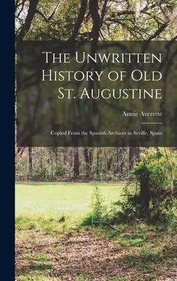 A régi Szent Ágoston íratlan története: Másolat a spanyolországi Sevilla spanyol levéltárából - The Unwritten History of Old St. Augustine: Copied From the Spanish Archives in Seville, Spain