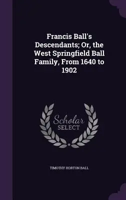 Francis Ball leszármazottai; avagy a nyugat- springfieldi Ball család 1640-től 1902-ig - Francis Ball's Descendants; Or, the West Springfield Ball Family, From 1640 to 1902