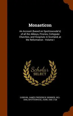 Monasticon: An Account (based on Spottiswoode's) of all the Abbeyes, Priories, Collegiate Churches, and Hospitals in Scotland, at t - Monasticon: An Account (based on Spottiswoode's) of all the Abbeys, Priories, Collegiate Churches, and Hospitals in Scotland, at t