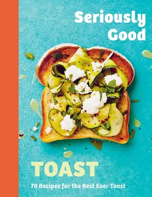 Komolyan jó pirítós: Több mint 70 recept a valaha volt legjobb pirítóshoz - Seriously Good Toast: Over 70 Recipes for the Best Ever Toast