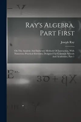 Ray algebrája, első rész: Az analitikus és induktív oktatási módszerekről, számos gyakorlati gyakorlattal, a közös iskolák számára készült A - Ray's Algebra, Part First: On The Analytic And Inductive Methods Of Instruction, With Numerous Practical Exercises, Designed For Common Schools A