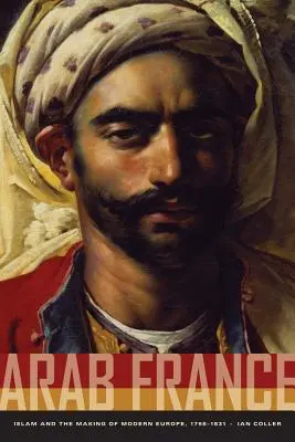 Arab Franciaország: Az iszlám és a modern Európa kialakulása, 1798-1831 - Arab France: Islam and the Making of Modern Europe, 1798-1831
