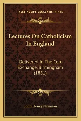 Előadások a katolicizmusról Angliában: A birminghami Corn Exchange-ben tartott előadások (1851) - Lectures On Catholicism In England: Delivered In The Corn Exchange, Birmingham (1851)