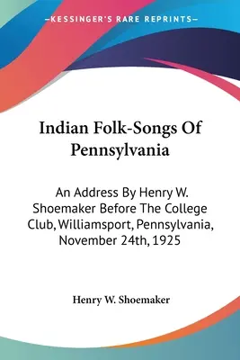 Indian Folk-Songs Of Pennsylvania: Henry W. Shoemaker beszéde a College Club előtt, Williamsport, Pennsylvania, 1925. november 24-én. - Indian Folk-Songs Of Pennsylvania: An Address By Henry W. Shoemaker Before The College Club, Williamsport, Pennsylvania, November 24th, 1925