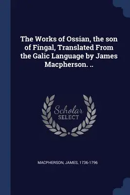 Ossian, Fingal fia művei, a galíciai nyelvből fordította James Macpherson. .. - The Works of Ossian, the son of Fingal, Translated From the Galic Language by James Macpherson. ..