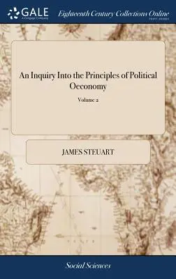 A politikai gazdaságtan elveinek vizsgálata: A szabad nemzetek belpolitikájának tudományáról szóló esszé. Sir James Steuart, Bart. In - An Inquiry Into the Principles of Political Oeconomy: Being an Essay on the Science of Domestic Policy in Free Nations. By Sir James Steuart, Bart. In