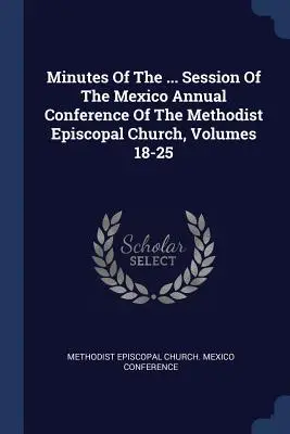Minutes Of The ... A Metodista Episzkopális Egyház Mexikói Éves Konferenciájának ülésszaka, 18-25. kötetek - Minutes Of The ... Session Of The Mexico Annual Conference Of The Methodist Episcopal Church, Volumes 18-25