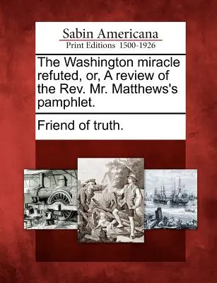 A washingtoni csoda megcáfolva, avagy a tiszteletes úr Matthews röpiratának áttekintése. - The Washington Miracle Refuted, Or, a Review of the Rev. Mr. Matthews's Pamphlet.