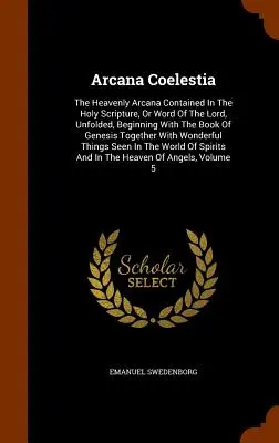 Arcana Coelestia: The Heavenly Arcana Contained In The Holy Scripture, Or Word Of The Lord, Unfolded, Beginning With The Book Of Genesis