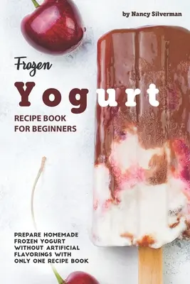 Fagyasztott joghurt receptkönyv kezdőknek: Készíts házi fagyasztott joghurtot mesterséges ízesítők nélkül egyetlen receptkönyvvel - Frozen Yogurt Recipe Book for Beginners: Prepare Homemade Frozen Yogurt Without Artificial Flavorings with Only One Recipe Book