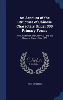 A kínai írásjegyek szerkezetének leírása 300 elsődleges forma szerint: A Kr. u. 100-as Shwoh-Wan és az 1833-as fonetikus Shwoh-Wan után. - An Account of the Structure of Chinese Characters Under 300 Primary Forms: After the Shwoh-Wan, 100 A.D., and the Phonetic Shwoh-Wan, 1833