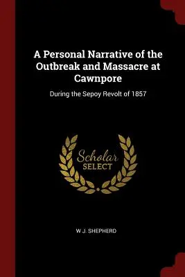 Személyes elbeszélés a Cawnpore-i kitörésről és mészárlásról: Az 1857-es Sepoy-lázadás során - A Personal Narrative of the Outbreak and Massacre at Cawnpore: During the Sepoy Revolt of 1857