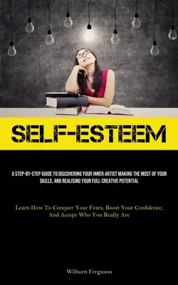 Self-Esteem: A Step-By-Step Guide To Discovering Your Inner Artist Making The Best Of Your Skills, And Realizing Your Full Creative - Self-Esteem: A Step-By-Step Guide To Discovering Your Inner Artist Making The Most Of Your Skills, And Realising Your Full Creative