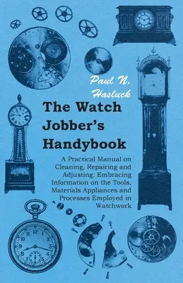 The Watch Jobber's Handybook - Gyakorlati kézikönyv a tisztításról, javításról és beállításról: Az eszközökre, anyagokra, berendezésekre és a P - The Watch Jobber's Handybook - A Practical Manual on Cleaning, Repairing and Adjusting: Embracing Information on the Tools, Materials Appliances and P