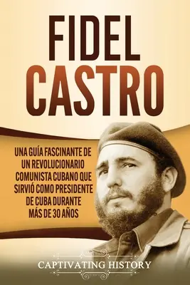 Fidel Castro: Castro Castro: Una gua fascinante de un revolucionario comunista cubano que sirvi como presidente de Cuba durante ms de 30 aos - Fidel Castro: Una gua fascinante de un revolucionario comunista cubano que sirvi como presidente de Cuba durante ms de 30 aos