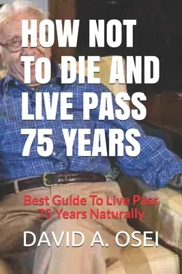 Hogyan ne halj meg és élj 75 éven túl: A legjobb útmutató a 75 év természetes megéléséhez - HOW NOT To DIE AND LIVE PASS 75 YEARS: Best Guide To Live Pass 75 Years Naturally