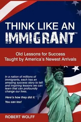 Gondolkozz úgy, mint egy bevándorló - a siker régi leckéi Amerika legújabb jövevényeinek tanításai alapján - Think Like an Immigrant--Old Lessons for Success Taught by America's Newest Arrivals