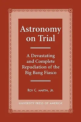 Csillagászat a tárgyaláson: Az ősrobbanás fiaskójának megsemmisítő és teljes cáfolata - Astronomy on Trial: A Devastating and Complete Repudiation of the Big Bang Fiasco