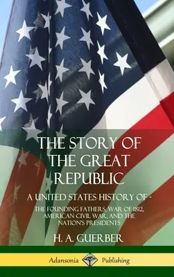 A nagy köztársaság története: A United States History of; The Founding Fathers, War of 1812, American Civil War, and the Nation's Presidents (Hardc - The Story of the Great Republic: A United States History of; The Founding Fathers, War of 1812, American Civil War, and the Nation's Presidents (Hardc