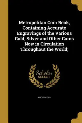 Metropolitan Coin Book, Containing Accurate Engravings of the Various Gold, Silver and Other Coins Now in Circulation Through the World; - Metropolitan Coin Book, Containing Accurate Engravings of the Various Gold, Silver and Other Coins Now in Circulation Throughout the World;