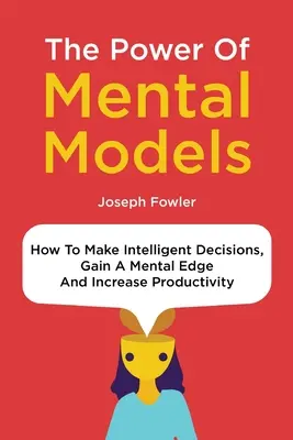 A mentális modellek ereje: Hogyan hozzunk intelligens döntéseket, szerezzünk mentális előnyt és növeljük a termelékenységet - The Power Of Mental Models: How To Make Intelligent Decisions, Gain A Mental Edge And Increase Productivity