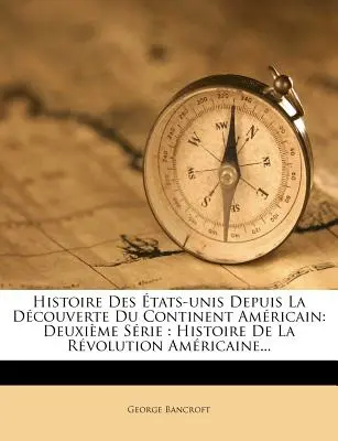 Histoire Des tats-unis Depuis La Dcouverte Du Continent Amricain: Histoire De La Rvolution Amricaine... - Histoire Des tats-unis Depuis La Dcouverte Du Continent Amricain: Deuxime Srie: Histoire De La Rvolution Amricaine...