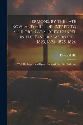 A néhai Rowland Hill prédikációi, melyeket a Surrey kápolnában a húsvéti időszakban ... 1823, 1824, 1825, 1826: Az ő imáival és himnuszaival. - Sermons, by the Late Rowland Hill, Delivered to Children at Surrey Chapel in the Easter Season of ... 1823, 1824, 1825, 1826: With His Prayers and Hym