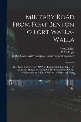 Katonai út Fort Bentontól Fort Walla-walláig: A hadügyminiszter levele, amely továbbítja Mullan hadnagy jelentését, aki a C... - Military Road From Fort Benton To Fort Walla-walla: Letter From The Secretary Of War, Transmitting The Report Of Lieutenant Mullan, In Charge Of The C